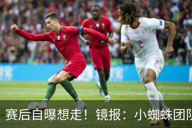 赛后自曝想走！镜报：小蜘蛛团队曾礼貌告知阿森纳，他只想去巴萨